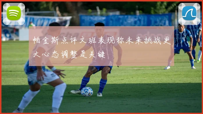 帕金斯点评文班表现称未来挑战更大心态调整是关键