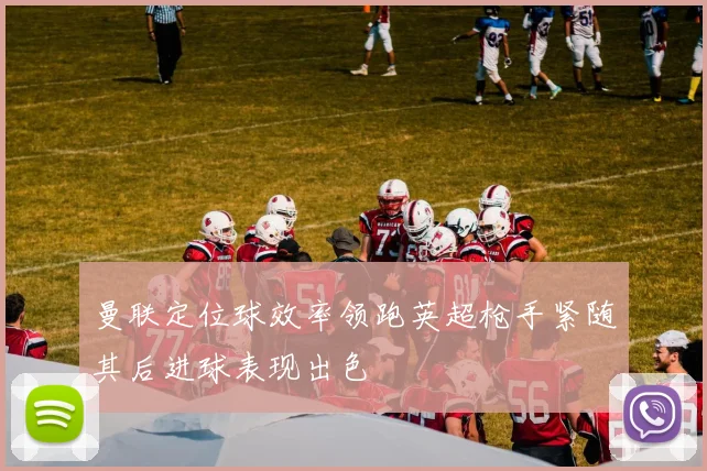 曼联定位球效率领跑英超枪手紧随其后进球表现出色