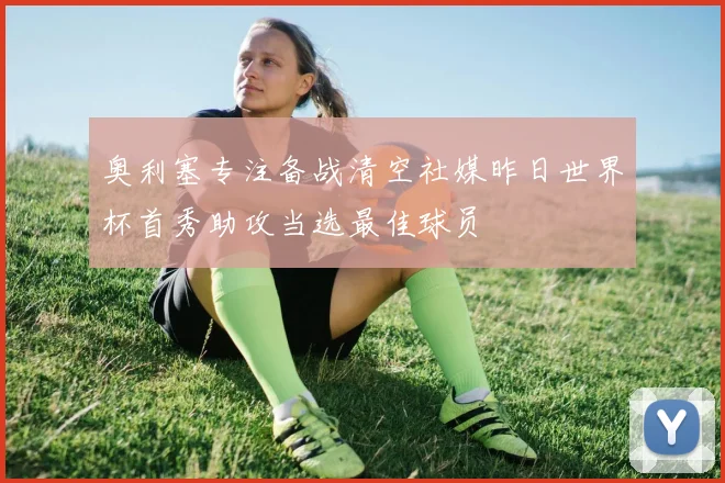 奥利塞专注备战清空社媒昨日世界杯首秀助攻当选最佳球员