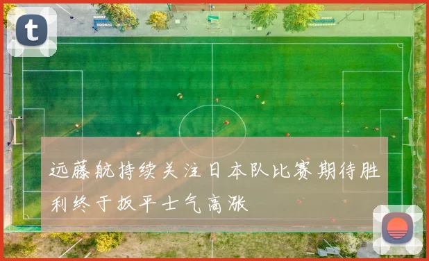 远藤航持续关注日本队比赛期待胜利终于扳平士气高涨