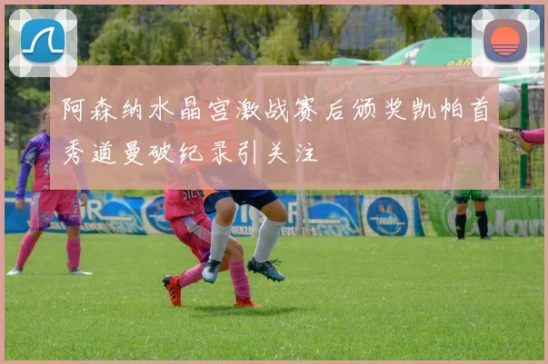阿森纳水晶宫激战赛后颁奖凯帕首秀道曼破纪录引关注