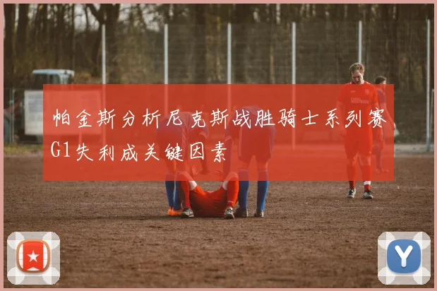 帕金斯分析尼克斯战胜骑士系列赛G1失利成关键因素