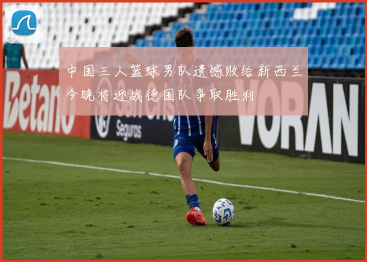 中国三人篮球男队遗憾败给新西兰今晚将迎战德国队争取胜利