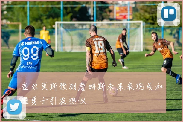 查尔莫斯预测詹姆斯未来表现或加盟勇士引发热议