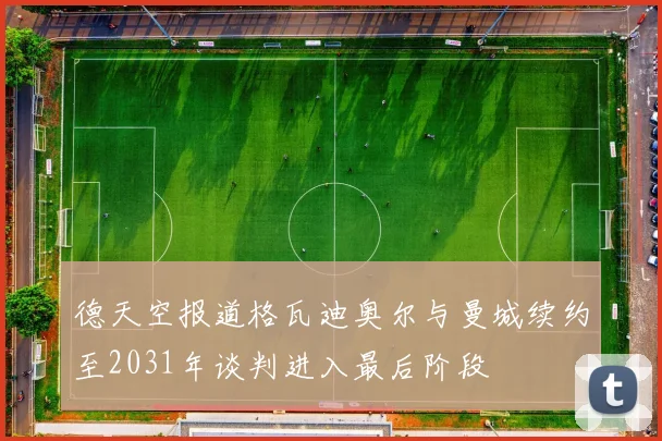 德天空报道格瓦迪奥尔与曼城续约至2031年谈判进入最后阶段