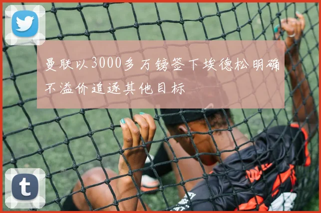 曼联以3000多万镑签下埃德松明确不溢价追逐其他目标