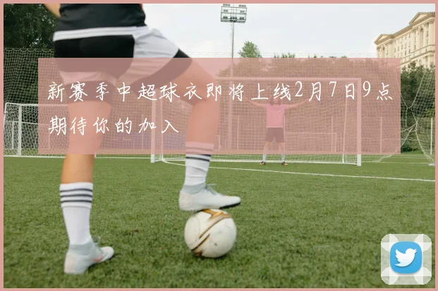 新赛季中超球衣即将上线2月7日9点期待你的加入