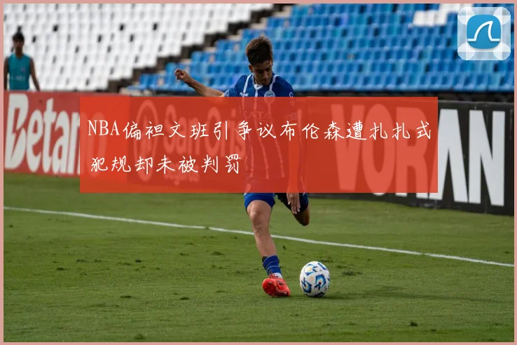 NBA偏袒文班引争议布伦森遭扎扎式犯规却未被判罚