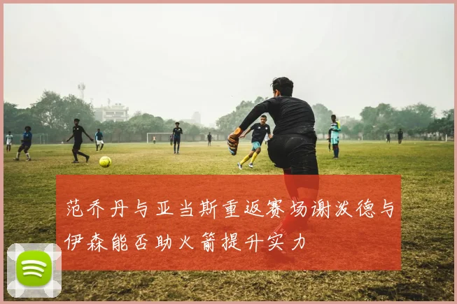 范乔丹与亚当斯重返赛场谢泼德与伊森能否助火箭提升实力