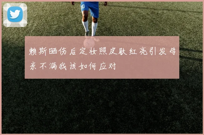 赖斯晒伤后定妆照皮肤红亮引发母亲不满我该如何应对