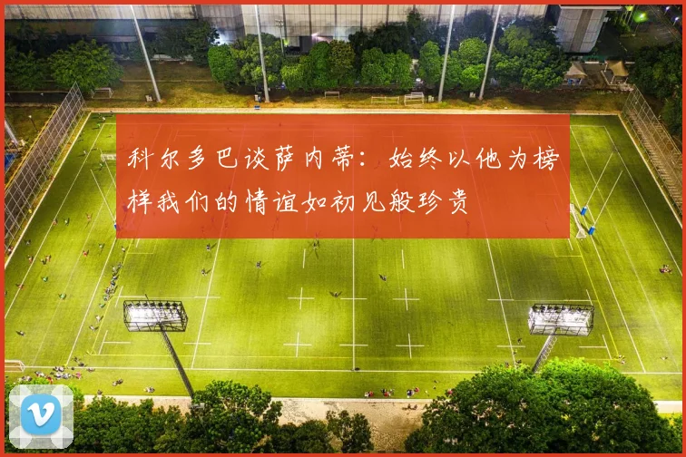 科尔多巴谈萨内蒂：始终以他为榜样我们的情谊如初见般珍贵