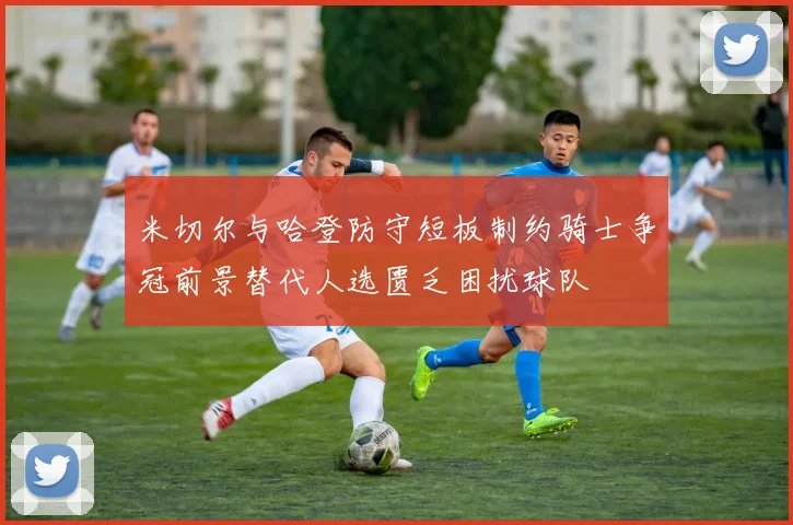 米切尔与哈登防守短板制约骑士争冠前景替代人选匮乏困扰球队