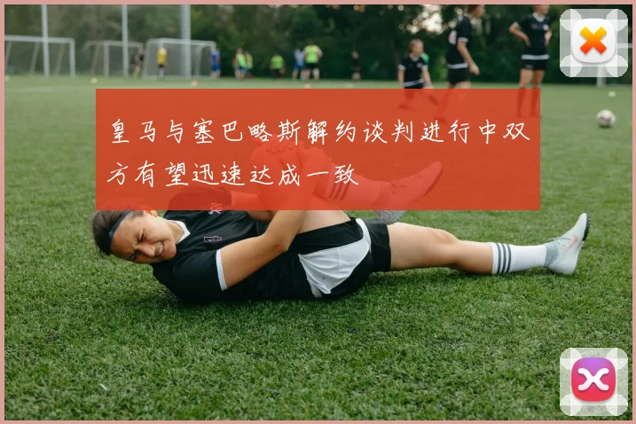 皇马与塞巴略斯解约谈判进行中双方有望迅速达成一致