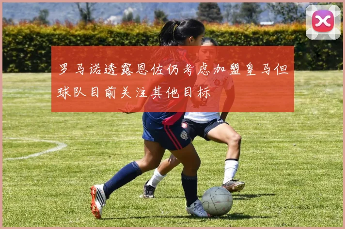 罗马诺透露恩佐仍考虑加盟皇马但球队目前关注其他目标