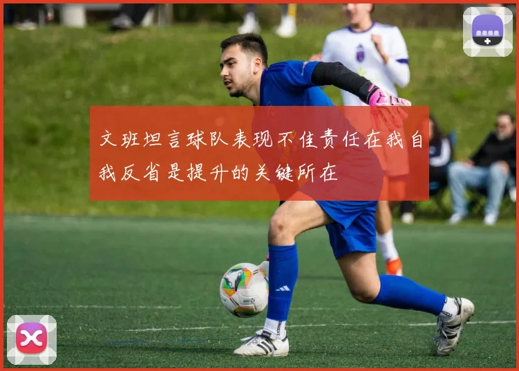 文班坦言球队表现不佳责任在我自我反省是提升的关键所在