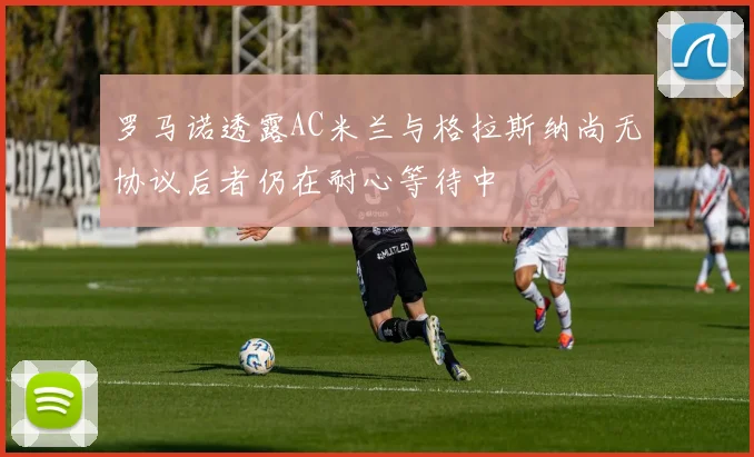 罗马诺透露AC米兰与格拉斯纳尚无协议后者仍在耐心等待中