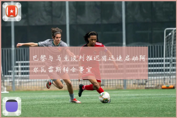 巴黎与马竞谈判推迟将迅速启动阿尔瓦雷斯转会事宜