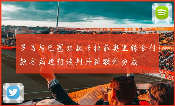 罗马与巴塞尔就卡拉菲奥里转会付款方式进行谈判并获额外分成