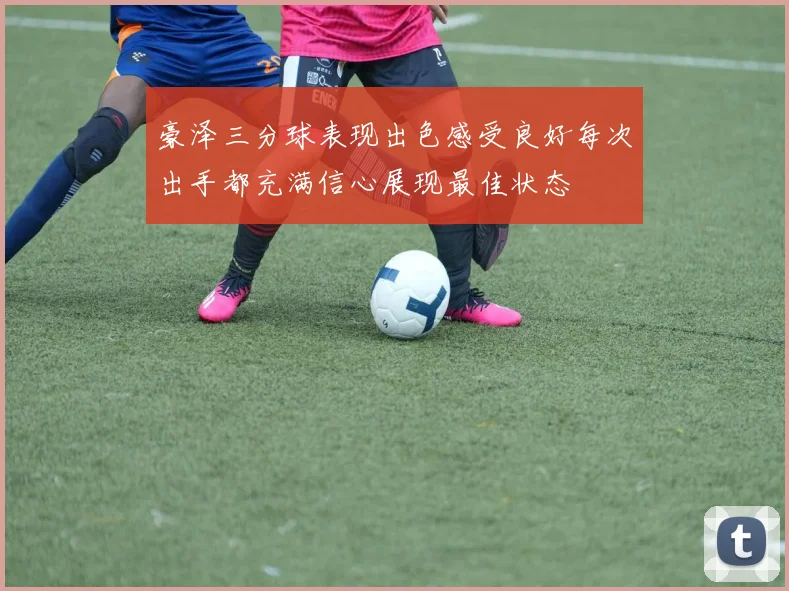 豪泽三分球表现出色感受良好每次出手都充满信心展现最佳状态