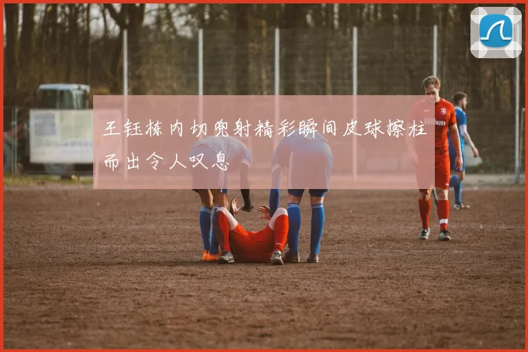 王钰栋内切兜射精彩瞬间皮球擦柱而出令人叹息