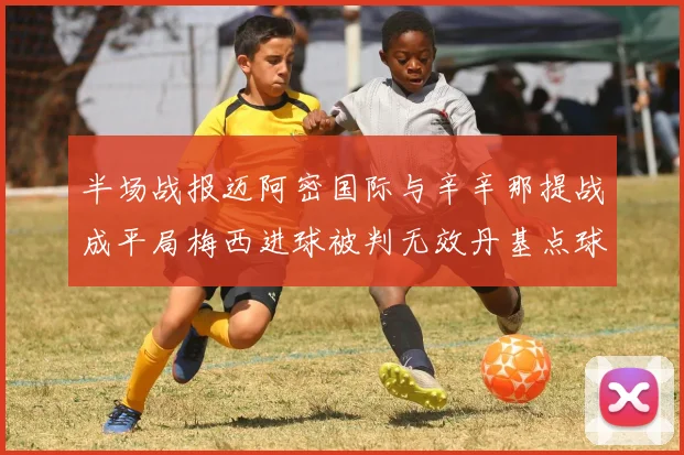 半场战报迈阿密国际与辛辛那提战成平局梅西进球被判无效丹基点球扳平比分