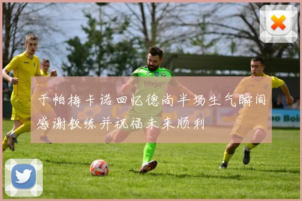 于帕梅卡诺回忆德尚半场生气瞬间感谢教练并祝福未来顺利