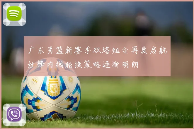 广东男篮新赛季双塔组合再度启航杜锋内线轮换策略逐渐明朗